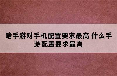 啥手游对手机配置要求最高 什么手游配置要求最高